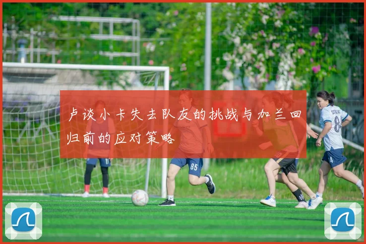 卢谈小卡失去队友的挑战与加兰回归前的应对策略