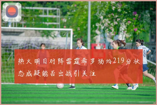 热火明日对阵雷霆希罗场均219分状态成疑能否出战引关注