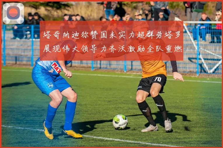 塔奇纳迪称赞国米实力超群劳塔罗展现伟大领导力齐沃激励全队重燃斗志