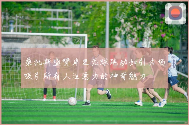 桑托斯盛赞库里无球跑动如引力场吸引所有人注意力的神奇魅力
