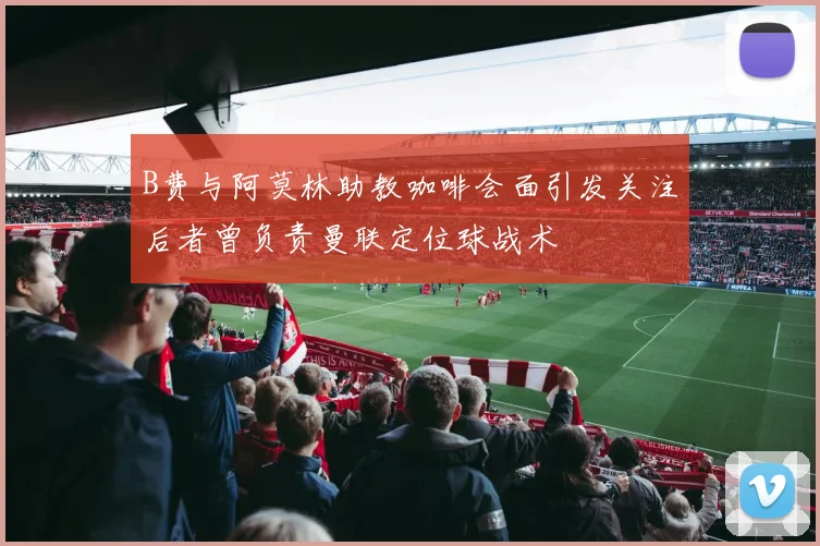B费与阿莫林助教咖啡会面引发关注后者曾负责曼联定位球战术