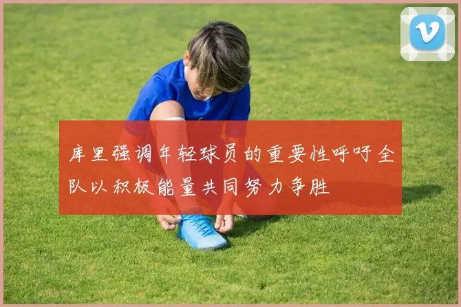 库里强调年轻球员的重要性呼吁全队以积极能量共同努力争胜