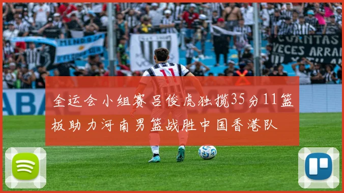 全运会小组赛吕俊虎独揽35分11篮板助力河南男篮战胜中国香港队