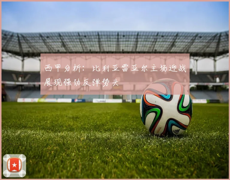 西甲分析：比利亚雷亚尔主场迎战展现强劲反弹势头