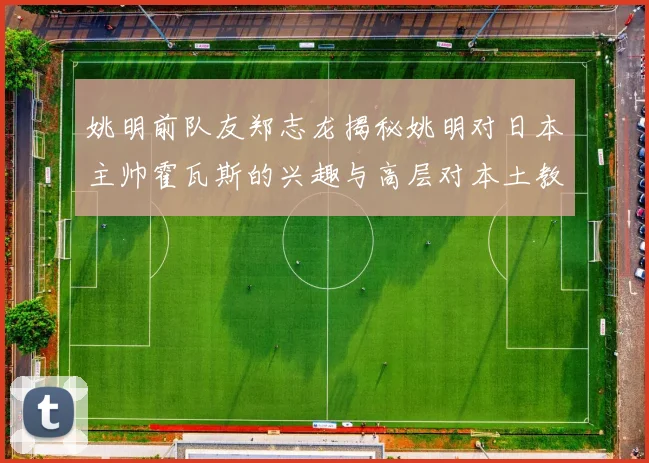 姚明前队友郑志龙揭秘姚明对日本主帅霍瓦斯的兴趣与高层对本土教练的偏好