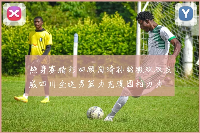 热身赛精彩回顾周琦孙铭徽双双发威四川全运男篮力克璞园柏力力