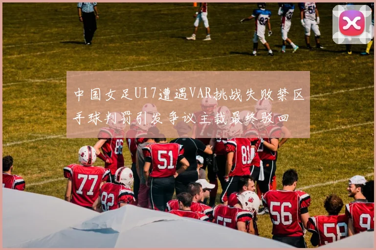 中国女足U17遭遇VAR挑战失败禁区手球判罚引发争议主裁最终驳回