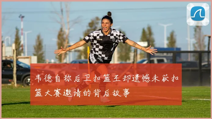 韦德自称后卫扣篮王却遗憾未获扣篮大赛邀请的背后故事