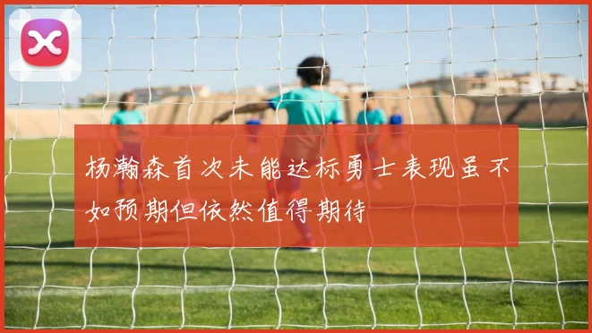 杨瀚森首次未能达标勇士表现虽不如预期但依然值得期待