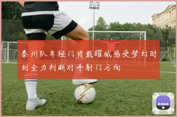 泰州队年轻门将戴曜城感受梦幻时刻全力判断对手射门方向