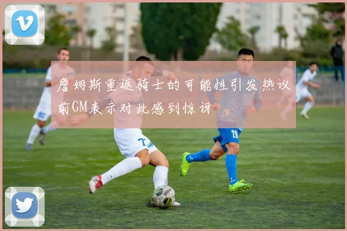 詹姆斯重返骑士的可能性引发热议前GM表示对此感到惊讶