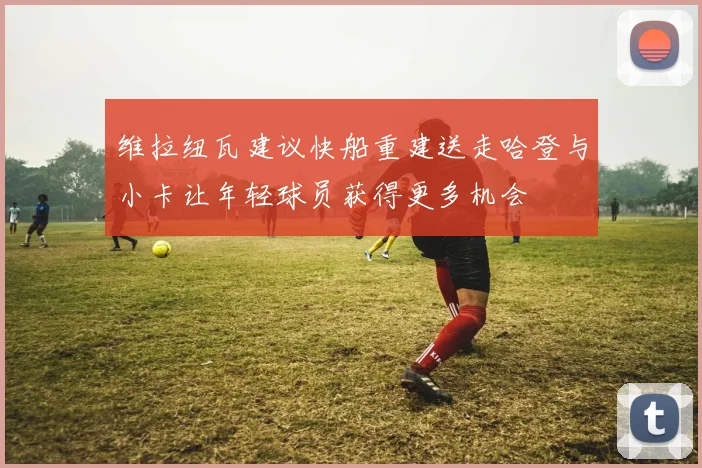 维拉纽瓦建议快船重建送走哈登与小卡让年轻球员获得更多机会