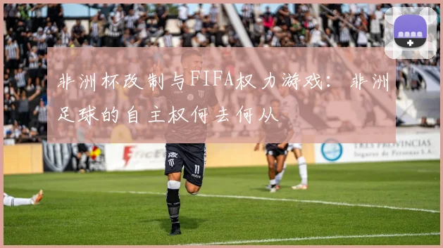 非洲杯改制与FIFA权力游戏：非洲足球的自主权何去何从