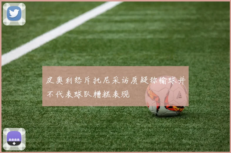 皮奥利怒斥托尼采访质疑称输球并不代表球队糟糕表现