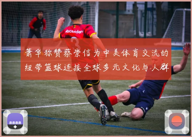 萧华称赞蔡崇信为中美体育交流的纽带篮球连接全球多元文化与人群