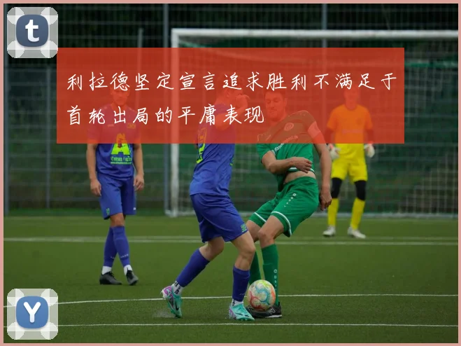 利拉德坚定宣言追求胜利不满足于首轮出局的平庸表现