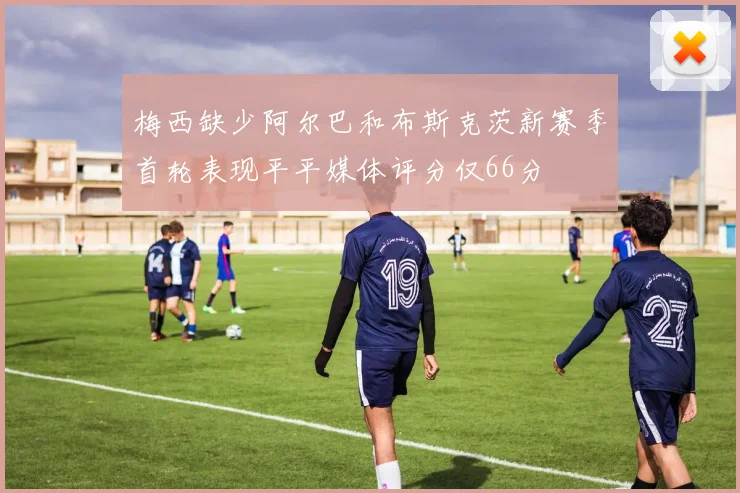 梅西缺少阿尔巴和布斯克茨新赛季首轮表现平平媒体评分仅66分
