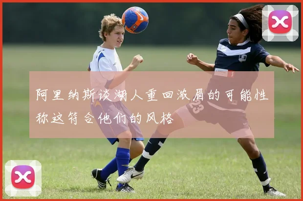 阿里纳斯谈湖人重回浓眉的可能性称这符合他们的风格