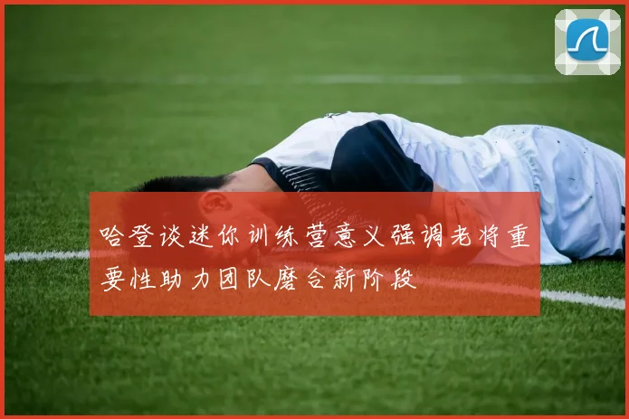 哈登谈迷你训练营意义强调老将重要性助力团队磨合新阶段