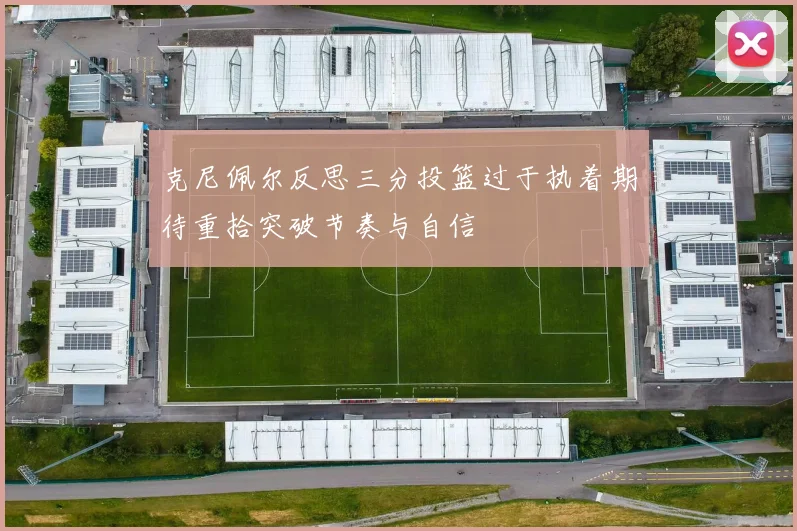 克尼佩尔反思三分投篮过于执着期待重拾突破节奏与自信