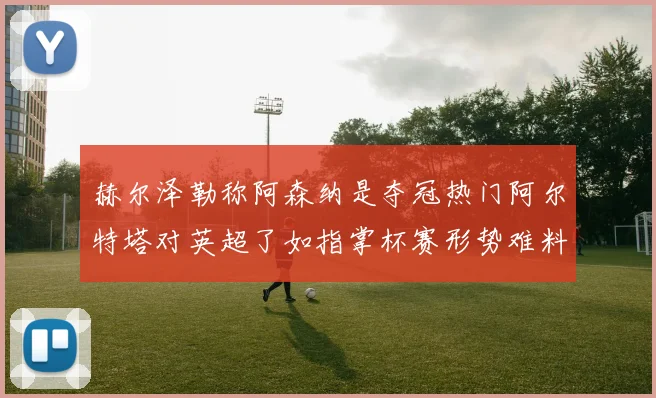 赫尔泽勒称阿森纳是夺冠热门阿尔特塔对英超了如指掌杯赛形势难料