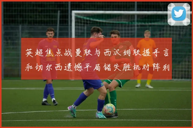 英超焦点战曼联与西汉姆联握手言和切尔西遗憾平局错失胜机对阵利兹联