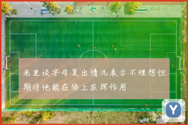 老里谈字母复出情况表示不理想但期待他能在场上发挥作用