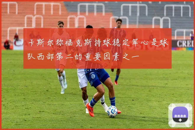 卡斯尔称福克斯持球稳定军心是球队西部第二的重要因素之一