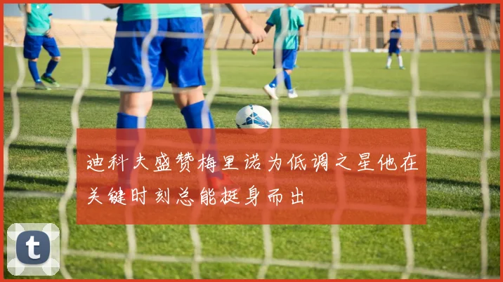 迪科夫盛赞梅里诺为低调之星他在关键时刻总能挺身而出