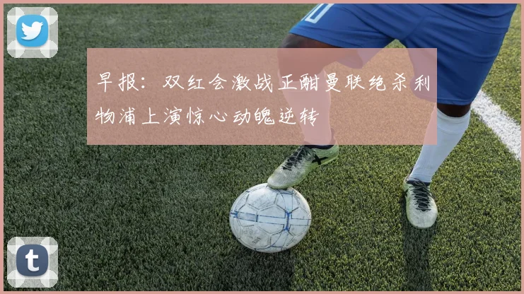 早报：双红会激战正酣曼联绝杀利物浦上演惊心动魄逆转