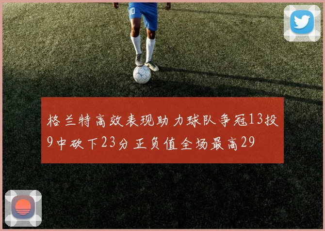 格兰特高效表现助力球队争冠13投9中砍下23分正负值全场最高29
