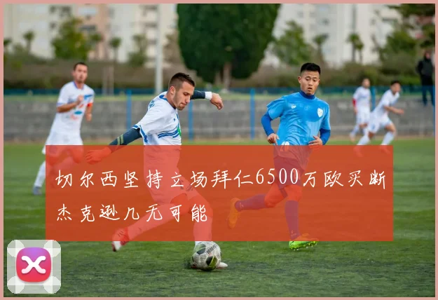 切尔西坚持立场拜仁6500万欧买断杰克逊几无可能
