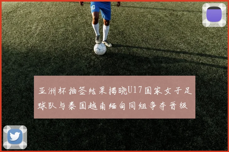 亚洲杯抽签结果揭晓U17国家女子足球队与泰国越南缅甸同组争夺晋级资格