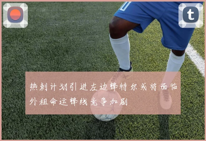 热刺计划引进左边锋特尔或将面临外租命运锋线竞争加剧