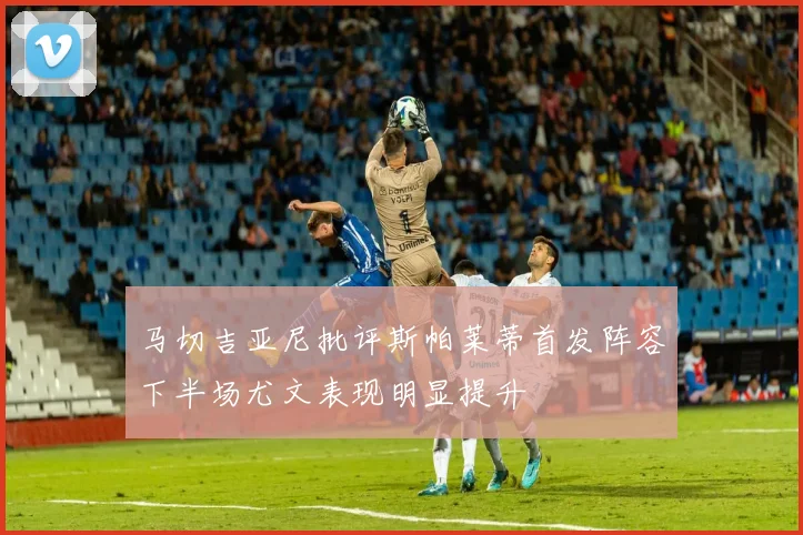 马切吉亚尼批评斯帕莱蒂首发阵容下半场尤文表现明显提升