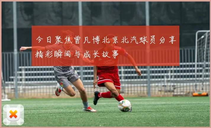 今日聚焦曾凡博北京北汽球员分享精彩瞬间与成长故事
