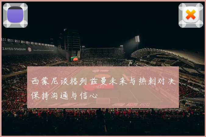 西蒙尼谈格列兹曼未来与热刺对决保持沟通与信心