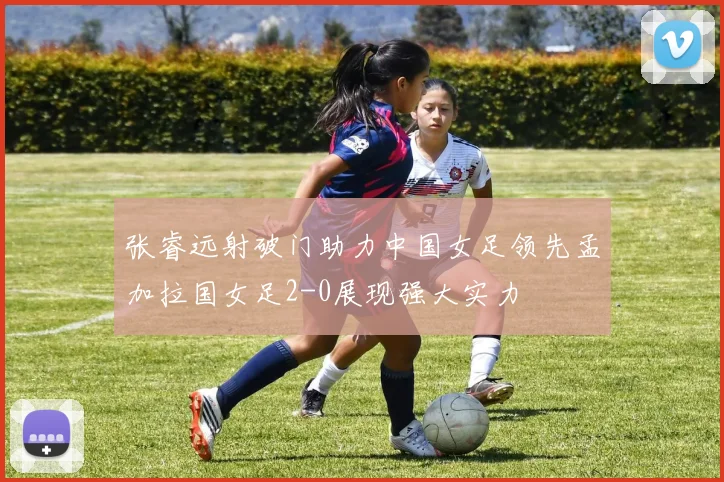 张睿远射破门助力中国女足领先孟加拉国女足2-0展现强大实力