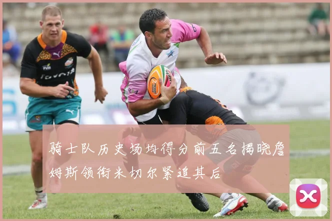 骑士队历史场均得分前五名揭晓詹姆斯领衔米切尔紧追其后