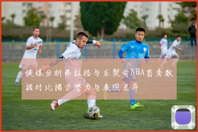 侠媒分析弗拉格与东契奇NBA首秀数据对比揭示潜力与表现差异