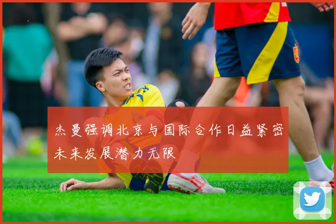 杰曼强调北京与国际合作日益紧密未来发展潜力无限