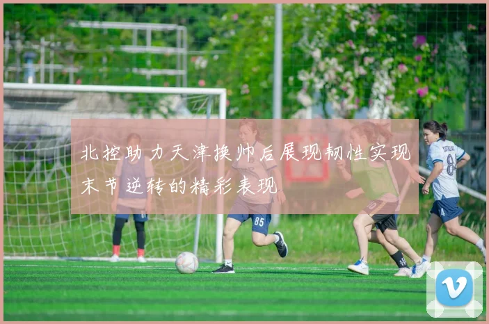 北控助力天津换帅后展现韧性实现末节逆转的精彩表现