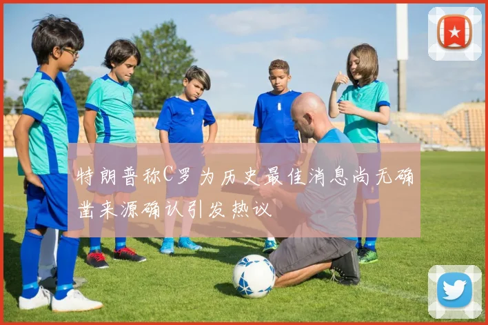 特朗普称C罗为历史最佳消息尚无确凿来源确认引发热议