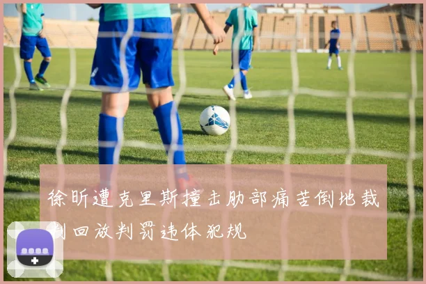 徐昕遭克里斯撞击肋部痛苦倒地裁判回放判罚违体犯规